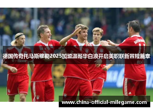 德国传奇托马斯穆勒2025加盟温哥华白浪开启美职联新冒险篇章