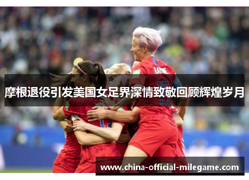 摩根退役引发美国女足界深情致敬回顾辉煌岁月 摩根退役引发美国女足界深情致敬回顾辉煌岁月
