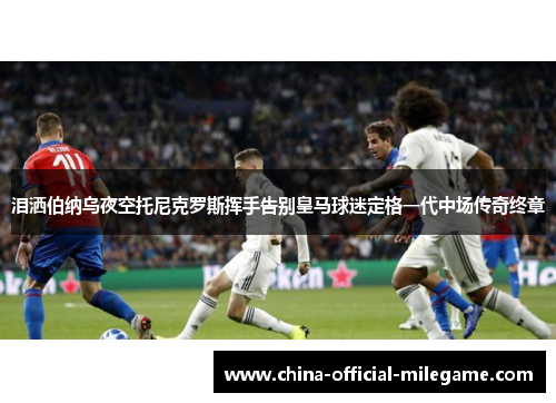 泪洒伯纳乌夜空托尼克罗斯挥手告别皇马球迷定格一代中场传奇终章 泪洒伯纳乌夜空托尼克罗斯挥手告别皇马球迷定格一代中场传奇终章